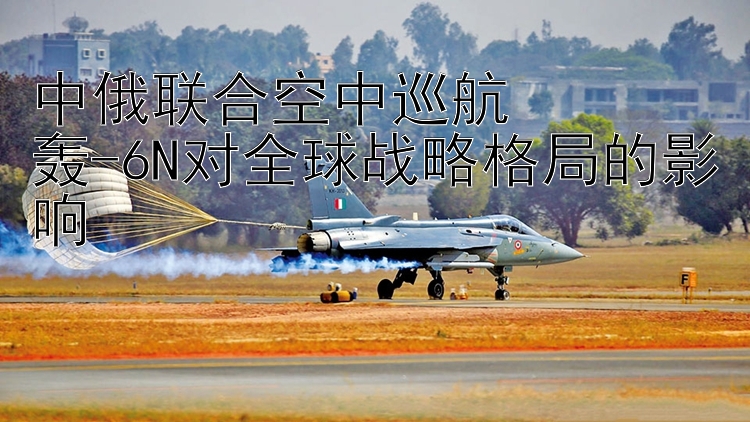 中俄联合空中巡航  轰-6N对全球战略格局的影响