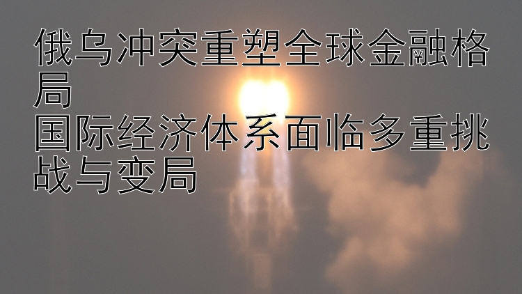 俄乌冲突重塑全球金融格局  国际经济体系面临多重挑战与变局