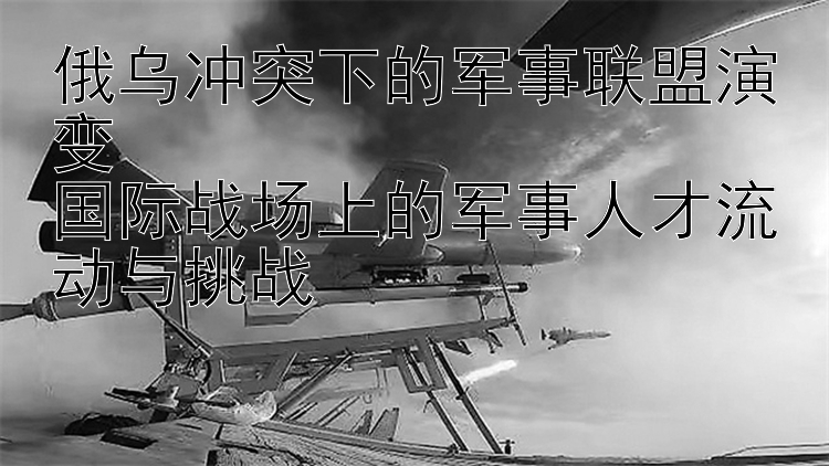 俄乌冲突下的军事联盟演变  国际战场上的军事人才流动与挑战