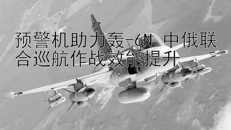 预警机助力轰-6N 中俄联合巡航作战效能提升