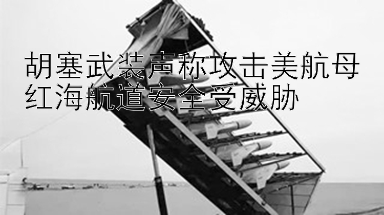 胡塞武装声称攻击美航母红海航道安全受威胁