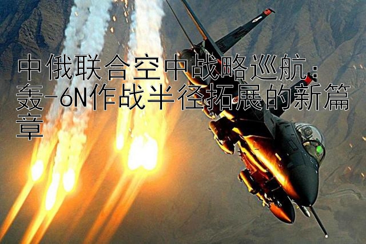 中俄联合空中战略巡航：轰-6N作战半径拓展的新篇章