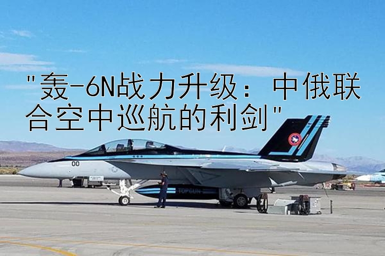 轰-6N战力升级：中俄联合空中巡航的利剑