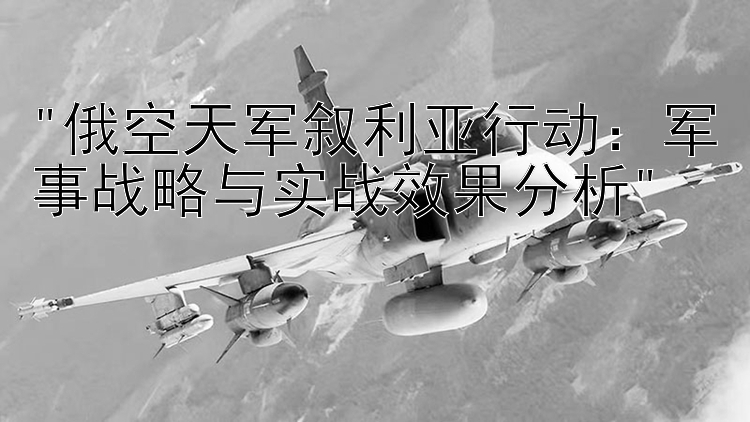 俄空天军叙利亚行动：军事战略与实战效果分析