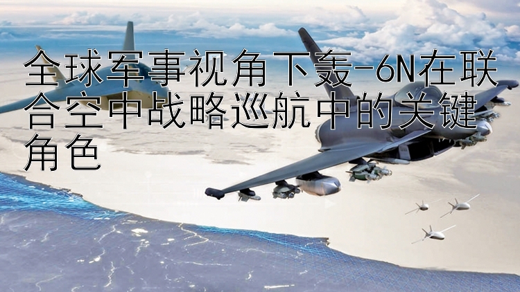 全球军事视角下轰-6N在联合空中战略巡航中的关键角色