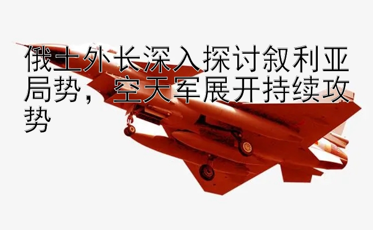 俄土外长深入探讨叙利亚局势，空天军展开持续攻势