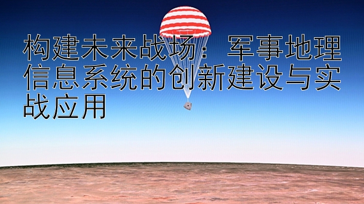 构建未来战场：军事地理信息系统的创新建设与实战应用