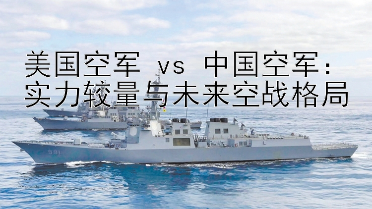 美国空军 vs 中国空军：实力较量与未来空战格局