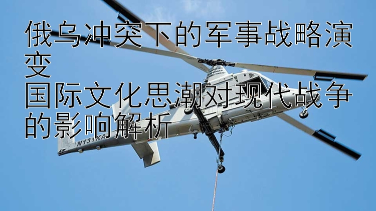 俄乌冲突下的军事战略演变  国际文化思潮对现代战争的影响解析