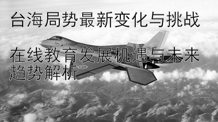 台海局势最新变化与挑战  在线教育发展机遇与未来趋势解析