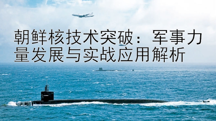 朝鲜核技术突破：军事力量发展与实战应用解析