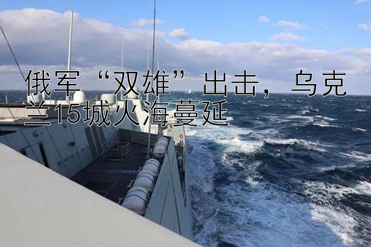 俄军“双雄”出击，乌克兰15城火海蔓延