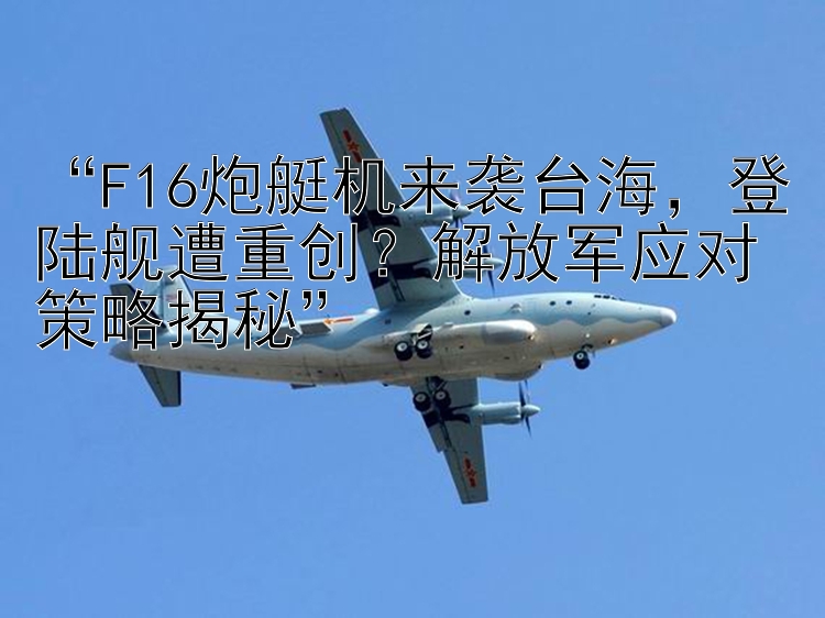 “F16炮艇机来袭台海，登陆舰遭重创？解放军应对策略揭秘”