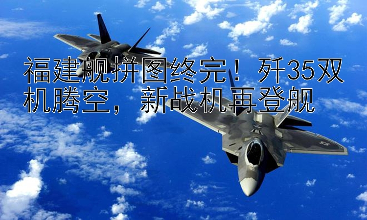 福建舰拼图终完！歼35双机腾空，新战机再登舰