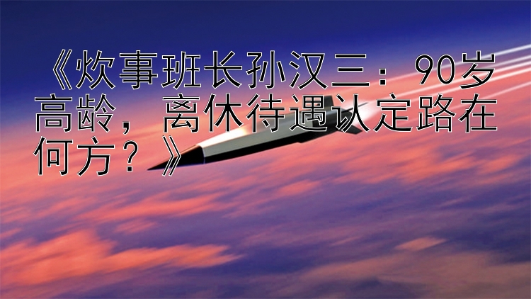 炊事班长孙汉三：90岁高龄离休待遇认定路在何方？