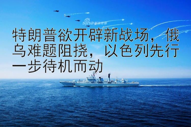 特朗普欲开辟新战场，俄乌难题阻挠，以色列先行一步待机而动