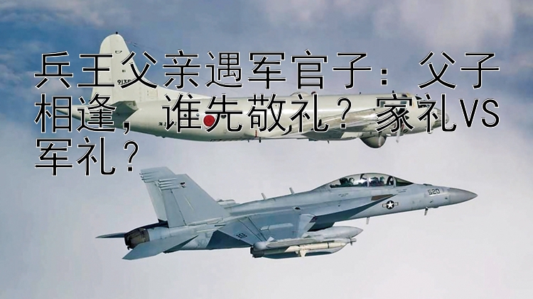 兵王父亲遇军官子：父子相逢，谁先敬礼？家礼VS军礼？