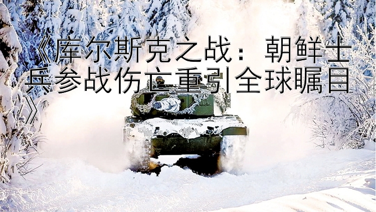 《库尔斯克之战：朝鲜士兵参战伤亡重引全球瞩目》