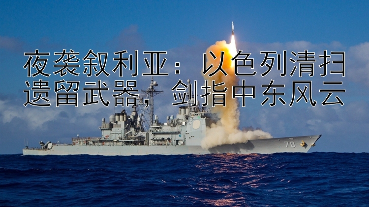 夜袭叙利亚：以色列清扫遗留武器，剑指中东风云