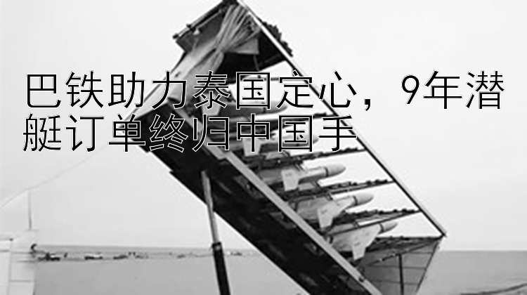 巴铁助力泰国定心，9年潜艇订单终归中国手