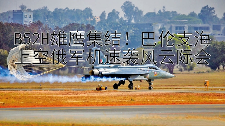 B52H雄鹰集结！巴伦支海上空俄军机速袭风云际会