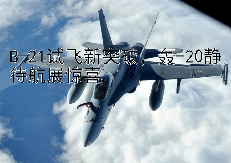 B-21试飞新突破  轰-20静待航展惊喜