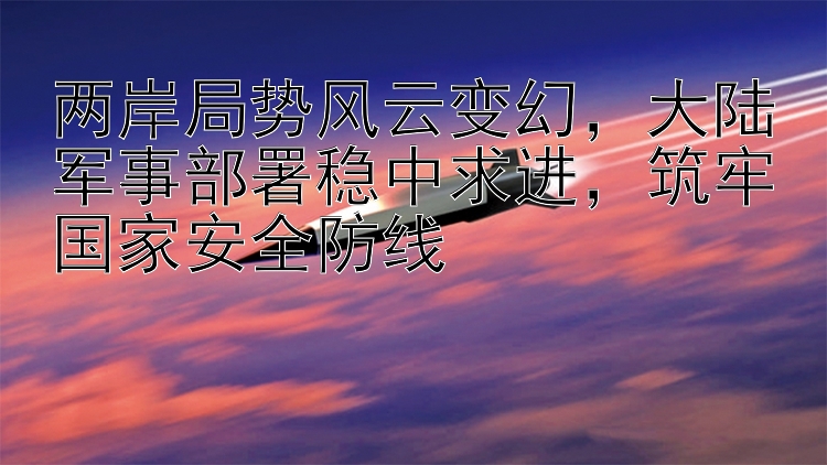 两岸局势风云变幻  大陆军事部署稳中求进 筑牢国家安全防线