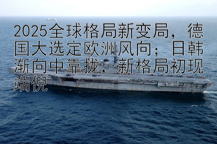 2025全球格局新变局，德国大选定欧洲风向；日韩渐向中靠拢，新格局初现端倪