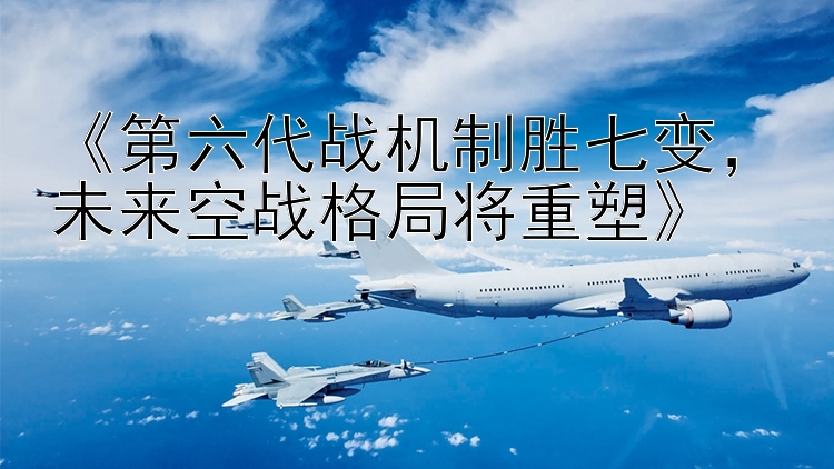  第六代战机制胜七变 未来空战格局将重塑 