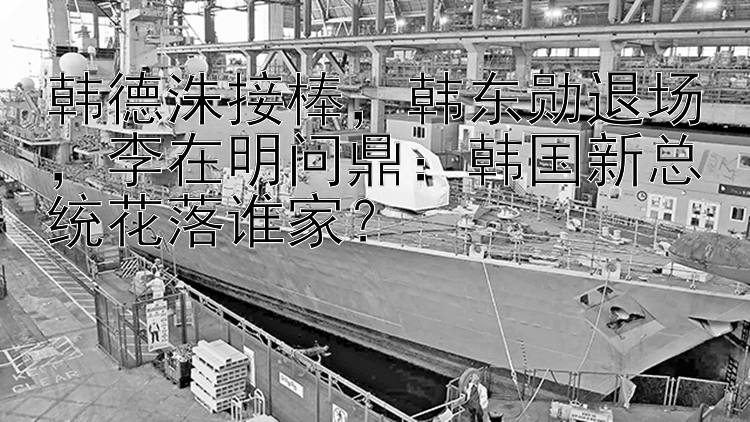 韩德洙接棒  韩东勋退场  李在明问鼎：韩国新总统花落谁家？